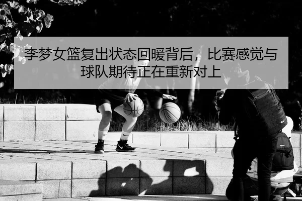 李梦女篮复出状态回暖背后，比赛感觉与球队期待正在重新对上